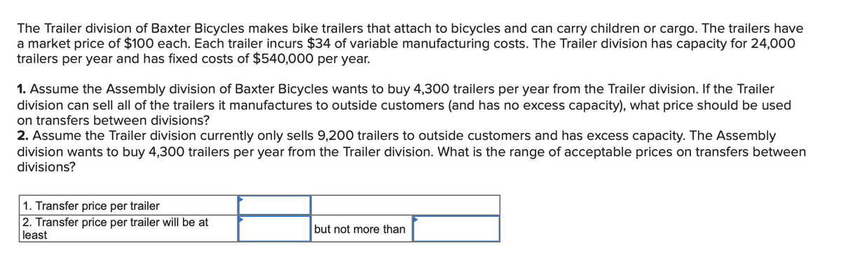 The Trailer division of Baxter Bicycles makes bike trailers that attach to bicycles and can carry children or cargo. The trailers have
a market price of $100 each. Each trailer incurs $34 of variable manufacturing costs. The Trailer division has capacity for 24,000
trailers per year and has fixed costs of $540,000 per year.
1. Assume the Assembly division of Baxter Bicycles wants to buy 4,300 trailers per year from the Trailer division. If the Trailer
division can sell all of the trailers it manufactures to outside customers (and has no excess capacity), what price should be used
on transfers between divisions?
2. Assume the Trailer division currently only sells 9,200 trailers to outside customers and has excess capacity. The Assembly
division wants to buy 4,300 trailers per year from the Trailer division. What is the range of acceptable prices on transfers between
divisions?
1. Transfer price per trailer
2. Transfer price per trailer will be at
least
but not more than
