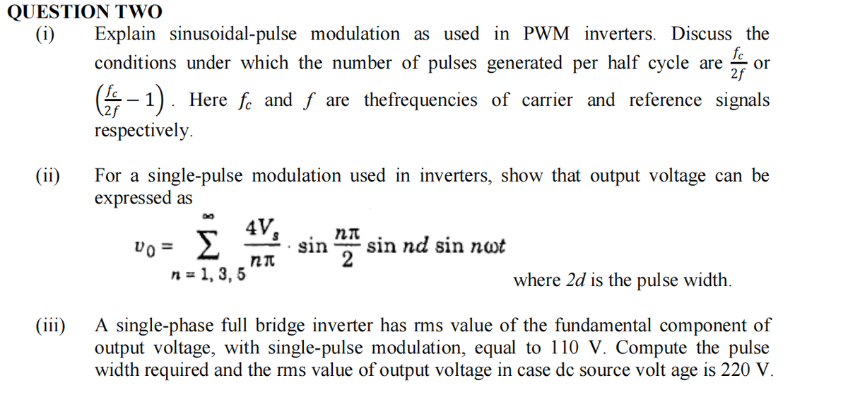 QUESTION TWO
(i)
(ii)
Explain sinusoidal-pulse modulation as used in PWM inverters. Discuss the
fc
conditions under which the number of pulses generated per half cycle are or
2f
(-1) Here fe and f are the frequencies of carrier and reference signals
respectively.
.
For a single-pulse modulation used in inverters, show that output voltage can be
expressed as
vo = Σ
Σ sin sin nd sin nwt
n = 1, 3, 5
4V, nπ
2
na
where 2d is the pulse width.
(iii)
A single-phase full bridge inverter has rms value of the fundamental component of
output voltage, with single-pulse modulation, equal to 110 V. Compute the pulse
width required and the rms value of output voltage in case de source volt age is 220 V.