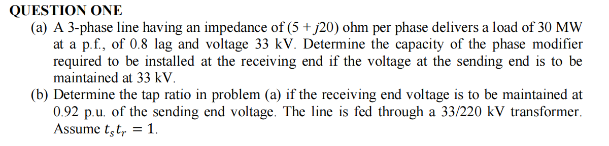 QUESTION ONE
(a) A 3-phase line having an impedance of (5 + j20) ohm per phase delivers a load of 30 MW
at a p.f., of 0.8 lag and voltage 33 kV. Determine the capacity of the phase modifier
required to be installed at the receiving end if the voltage at the sending end is to be
maintained at 33 kV.
(b) Determine the tap ratio in problem (a) if the receiving end voltage is to be maintained at
0.92 p.u. of the sending end voltage. The line is fed through a 33/220 kV transformer.
Assume tęt₁ = 1.