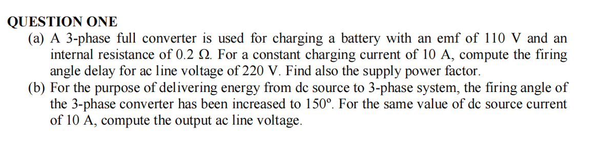 QUESTION ONE
(a) A 3-phase full converter is used for charging a battery with an emf of 110 V and an
internal resistance of 0.2 . For a constant charging current of 10 A, compute the firing
angle delay for ac line voltage of 220 V. Find also the supply power factor.
(b) For the purpose of delivering energy from de source to 3-phase system, the firing angle of
the 3-phase converter has been increased to 150°. For the same value of dc source current
of 10 A, compute the output ac line voltage.