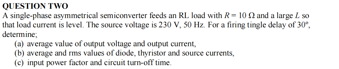 QUESTION TWO
A single-phase asymmetrical semiconverter feeds an RL load with R = 10 N and a large L so
that load current is level. The source voltage is 230 V, 50 Hz. For a firing tingle delay of 30°,
determine;
(a) average value of output voltage and output current,
(b) average and rms values of diode, thyristor and source currents,
(c) input power factor and circuit turn-off time.