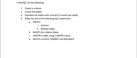 In MYSQL, do the following:
1. Create a schema
2. Create the tables
3. Populate the tables with records (3 records per table)
4. Show the use of the following SQL statements:
a. CREATE
i. Schema
ii. Related tables
b. INSERT into related tables
c. UPDATE a table using a WHERE clause
d. DELETE a record, COMMIT and ROLLBACK
