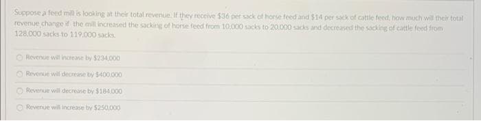 Suppose a feed mill is looking at their total revenue. If they receive $36 per sack of horse feed and $14 per sack of cattle feed, how much will their total
revenue change if the mill increased the sacking of horse feed from 10,000 sacks to 20.000 sacks and decreased the sacking of cattle feed from
128,000 sacks to 119,000 sacks
O Revenue will increase by $234,000
Revenue will decrease by $400.000
O Revenue will decrease by $184.000
O Revenue will increase by $250.000
