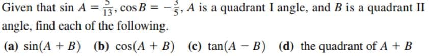 Given that sin A =, cos B = -
, A is a quadrant I angle, and B is a quadrant II
angle, find each of the following.
(a) sin(A + B) (b) cos(A + B) (c) tan(A – B) (d) the quadrant of A + B
