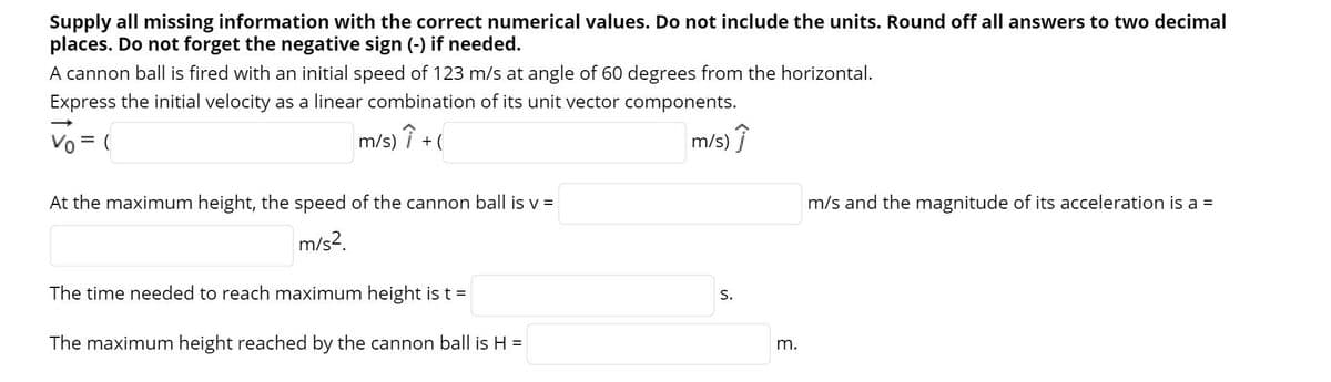 Supply all missing information with the correct numerical values. Do not include the units. Round off all answers to two decimal
places. Do not forget the negative sign (-) if needed.
A cannon ball is fired with an initial speed of 123 m/s at angle of 60 degrees from the horizontal.
Express the initial velocity as a linear combination of its unit vector components.
Vo = (
m/s) î + (
m/s) î
At the maximum height, the speed of the cannon ball is v =
m/s and the magnitude of its acceleration is a =
m/s?.
The time needed to reach maximum height is t =
S.
The maximum height reached by the cannon ball is H =
m.
