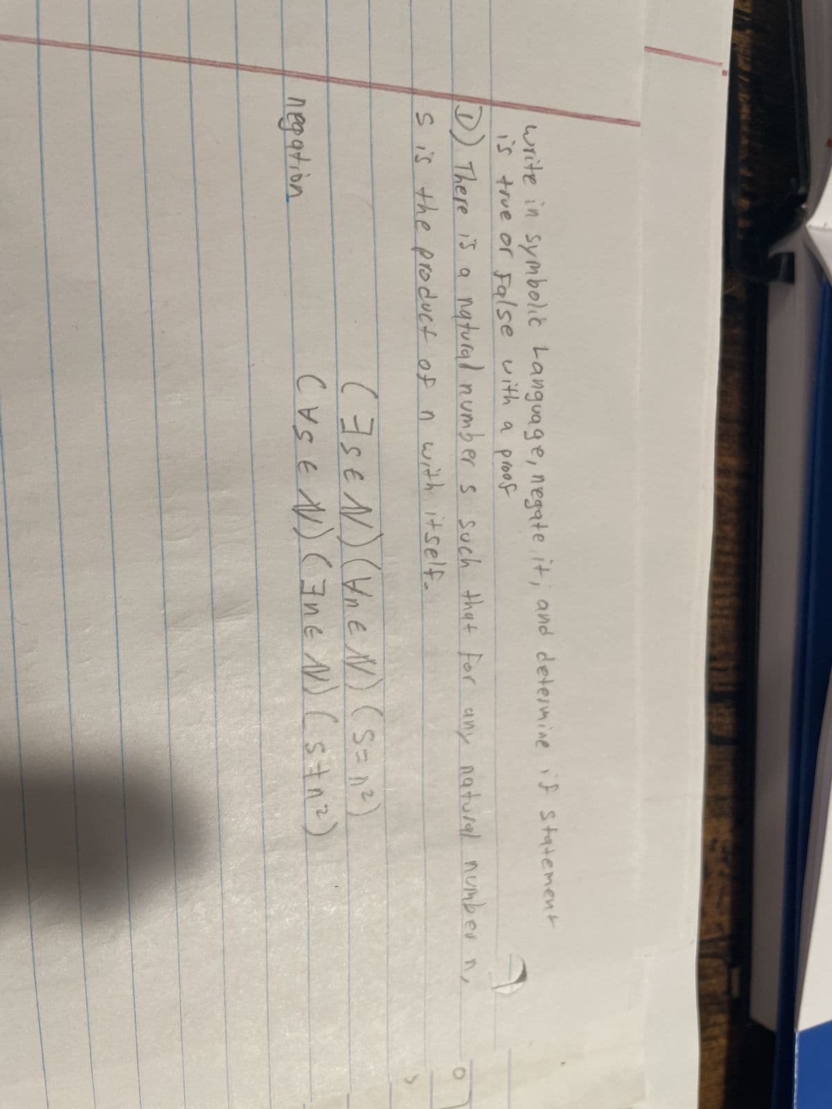 write in symbolic Language, negate, it, and determine if statement
is true or False with a proof
D) There is a natural number s such that for any natural number n
s is the product of n with itself.
negation
(FSEN) (UREN) (S=1²)
(YSEN) (INEN) (st₁²). "