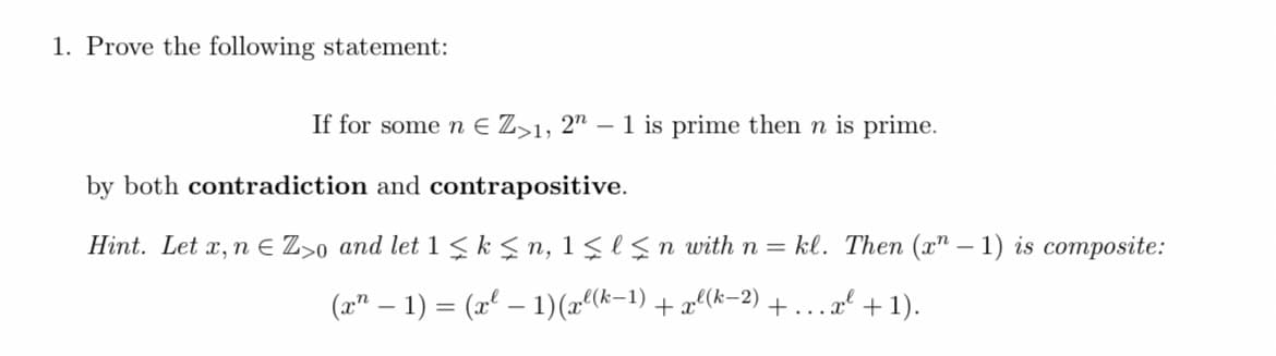 1. Prove the following statement:
If for some n € Z>1, 2" – 1 is prime then n is prime.
by both contradiction and contrapositive.
Hint. Let x, n € Z>o and let 1 ≤ k ≤n, 1 ≤l≤n with n= kl. Then (x-1) is composite:
(x¹ − 1) = (x² − 1) (xl(k-1) + xl(k-2) +...x² +1).