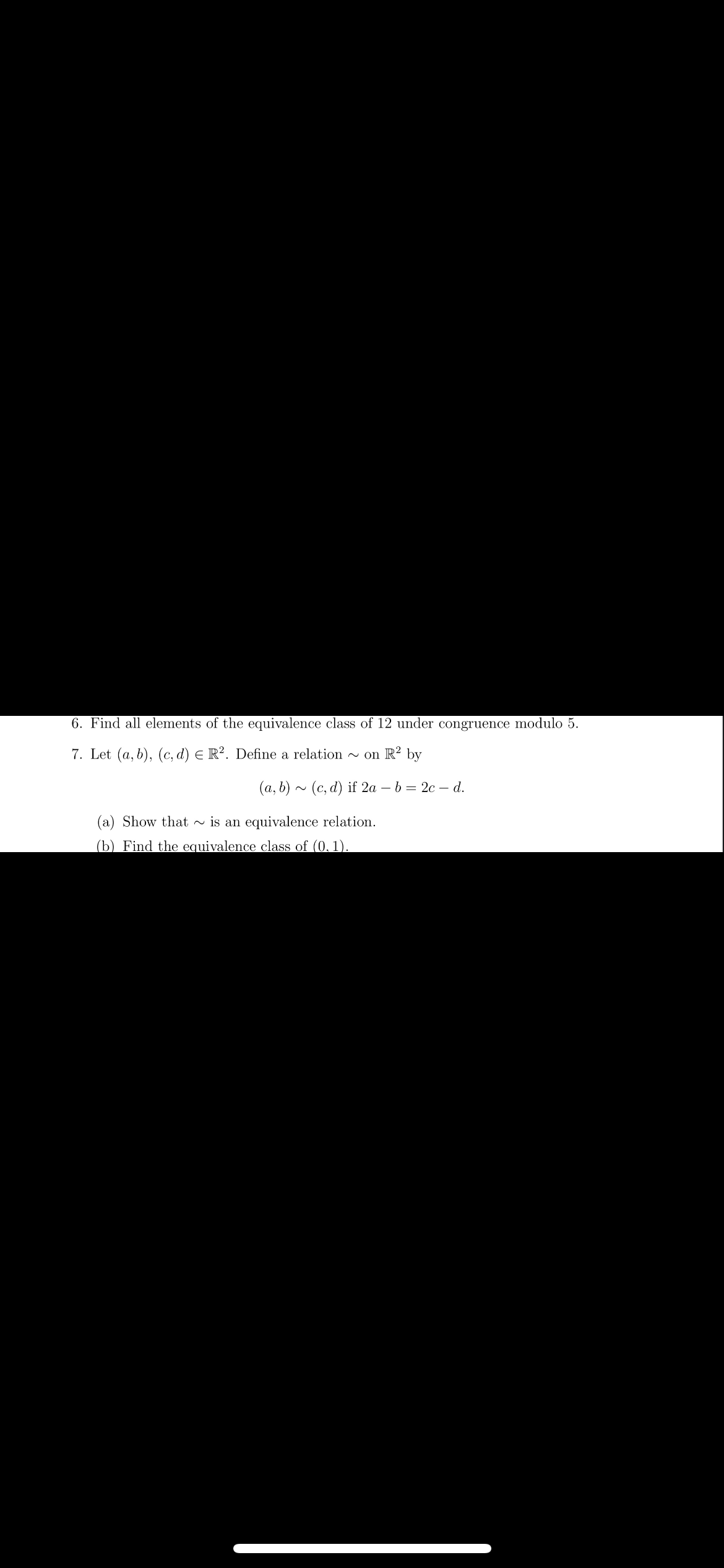 6. Find all elements of the equivalence class of 12 under congruence modulo 5.
7. Let (a, b), (c, d) E R2. Define a relation ~on R² by
(a, b)~ (c,d) if 2a - b = 2c - d.
(a) Show that is an equivalence relation.
(b) Find the equivalence class of (0.1).