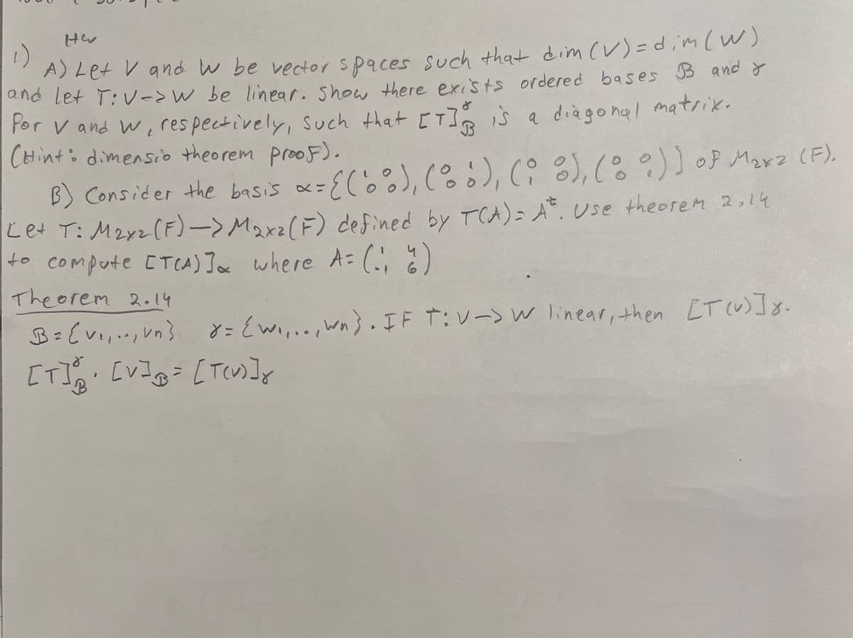 C
HE
1)
A) Let V and w be vector spaces such that dim (V) = dim (W)
and let T:V-aw be linear. Show there exists ordered bases B and I
Por V and w, respectively, such that [T] is a diagonal matrix.
(Hint: dimensio theorem proof).
3
B) Consider the basis x= [('0°), (b), (i), (0°)) of Mara (F).
Let T: M₂xz (F) —> Maxz (F) defined by TCA) = At. Use theorem 2.14
to compute [TCA)] where A = (-₁)
Theorem 2.14
B = [v₁₁.., vn} x = {W,,.., wn). IF T:V-> W linear, then [T(v)]x.
[T]• [V] = [T(V)]