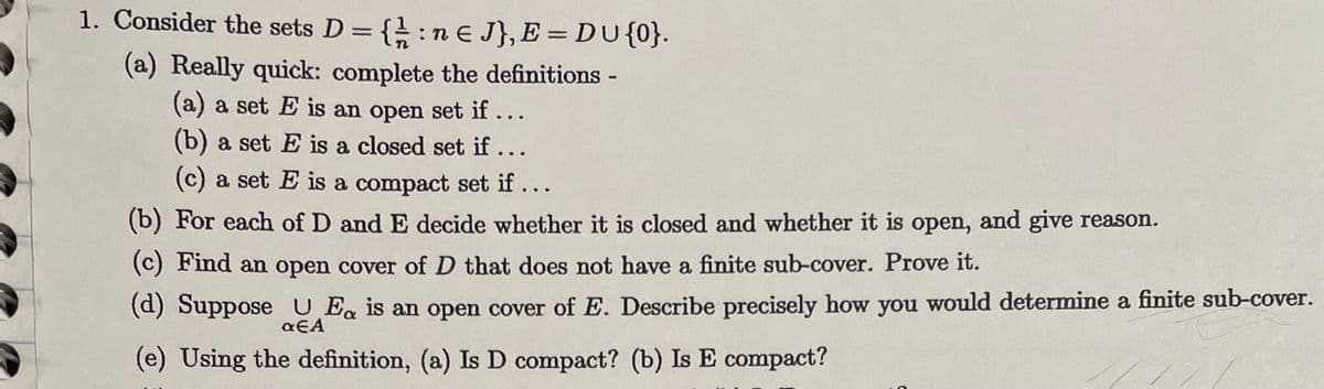 1. Consider the sets D = {: ne J}, E = DU {0}.
(a) Really quick: complete the definitions -
(a) a set E is an open set if...
(b) a set E is a closed set if...
(c) a set E is a compact set if...
(b) For each of D and E decide whether it is closed and whether it is open, and give reason.
(c) Find an open cover of D that does not have a finite sub-cover. Prove it.
(d) Suppose U Ea is an open cover of E. Describe precisely how you would determine a finite sub-cover.
αEA
(e) Using the definition, (a) Is D compact? (b) Is E compact?