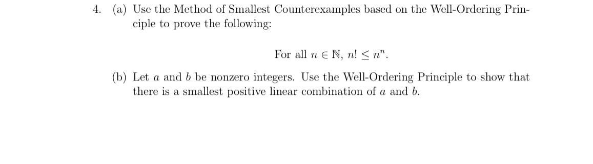 4. (a) Use the Method of Smallest Counterexamples based on the Well-Ordering Prin-
ciple to prove the following:
For all n E N, n! ≤n".
(b) Let a and b be nonzero integers. Use the Well-Ordering Principle to show that
there is a smallest positive linear combination of a and b.