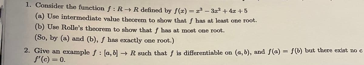 1. Consider the function f: R→ R defined by f(x) = x³ − 3x² + 4x+5
(a) Use intermediate value theorem to show that f has at least one root.
(b) Use Rolle's theorem to show that f has at most one root.
(So, by (a) and (b), f has exactly one root.)
2. Give an example ƒ : [a, b] → R such that f is differentiable on (a, b), and ƒ(a) = f(b) but there exist no c
f'(c) = 0.