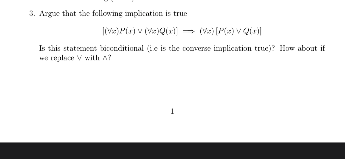 3. Argue that the following implication is true
[(\x)P(x) ✓ (\x)Q(x)] ⇒ (Vx) [P(x) ✓ Q(x)]
Is this statement biconditional (i.e is the converse implication true)? How about if
we replace V with ^?
1