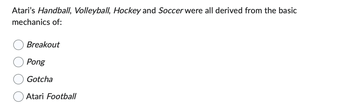 Atari's Handball, Volleyball, Hockey and Soccer were all derived from the basic
mechanics of:
Breakout
Pong
Gotcha
Atari Football