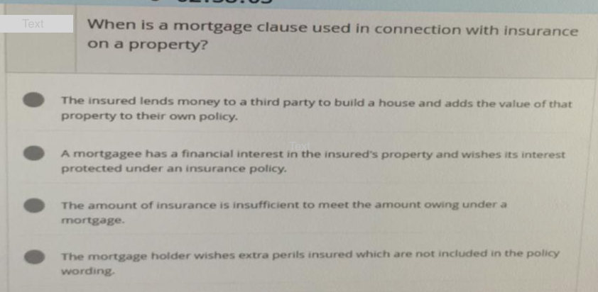 Text
When is a mortgage clause used in connection with insurance
on a property?
The insured lends money to a third party to build a house and adds the value of that
property to their own policy.
Text
A mortgagee has a financial interest in the insured's property and wishes its interest
protected under an insurance policy.
The amount of insurance is insufficient to meet the amount owing under a
mortgage.
The mortgage holder wishes extra perils insured which are not included in the policy
wording.