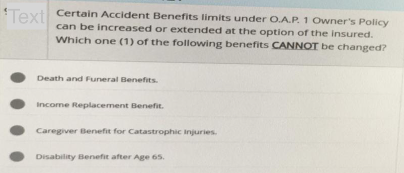 Text Certain Accident Benefits limits under O.A.P. 1 Owner's Policy
can be increased or extended at the option of the insured.
Which one (1) of the following benefits CANNOT be changed?
Death and Funeral Benefits.
Income Replacement Benefit.
Caregiver Benefit for Catastrophic Injuries.
Disability Benefit after Age 65.