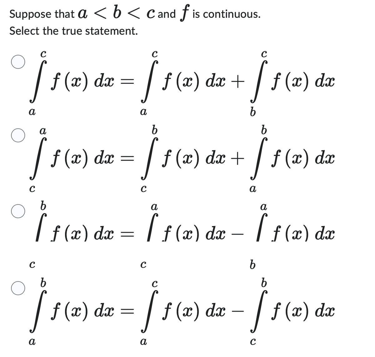 Suppose that a < b < C and f is continuous.
Select the true statement.
с
[ 1 (2) de - [1 (2) de + ] 1 (2) de
f(x) dx
b
b
a
b
11 (2) da - ] 1 (12) da + ][1 (2) de
=
dx
a
a
[ ƒ (x) dx = [ ƒ (x) dx -
a
[ f(x) dx
b
b
b
C
O
Ĵ ƒ (x) dx = ƒ ƒ (x) dx − [ƒ (2) da
dx