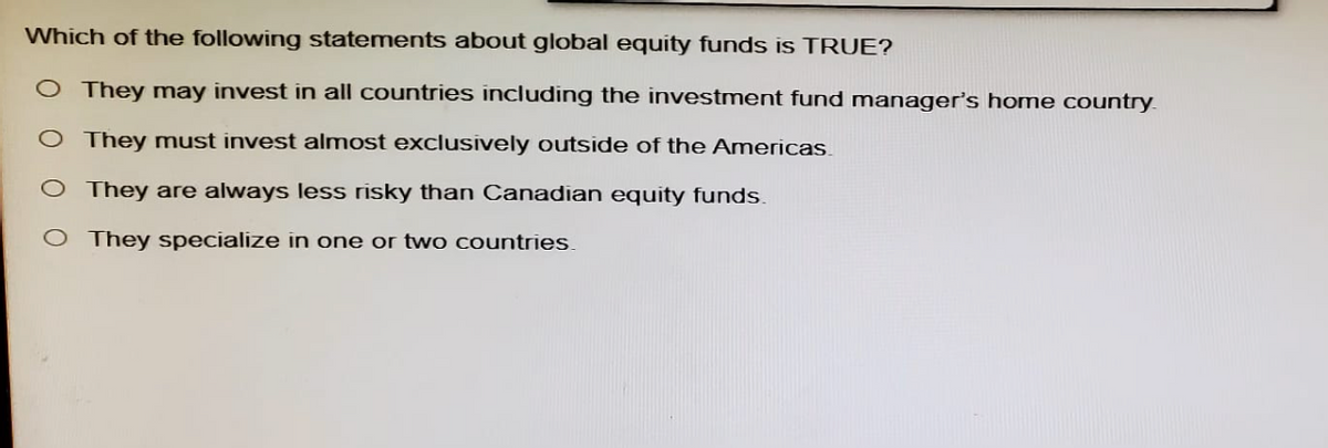 Which of the following statements about global equity funds is TRUE?
O They may invest in all countries including the investment fund manager's home country.
O They must invest almost exclusively outside of the Americas
O They are always less risky than Canadian equity funds.
O They specialize in one or two countries.