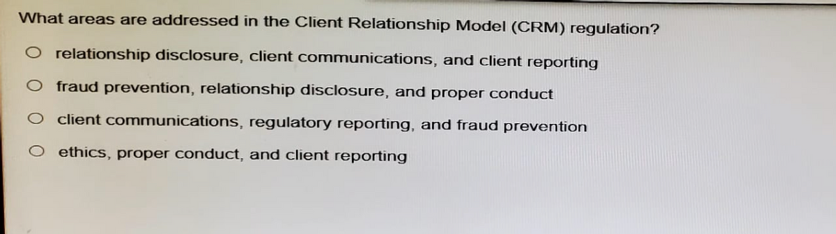 What areas are addressed in the Client Relationship Model (CRM) regulation?
O relationship disclosure, client communications, and client reporting
fraud prevention, relationship disclosure, and proper conduct
client communications, regulatory reporting, and fraud prevention
ethics, proper conduct, and client reporting