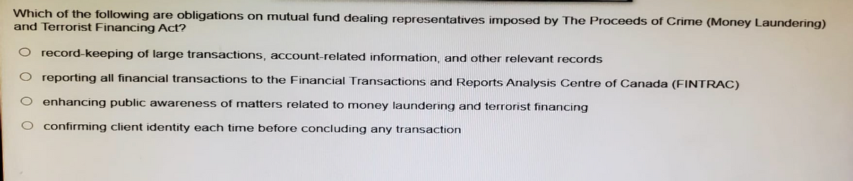 Which of the following are obligations on mutual fund dealing representatives imposed by The Proceeds of Crime (Money Laundering)
and Terrorist Financing Act?
O record-keeping of large transactions, account-related information, and other relevant records
reporting all financial transactions to the Financial Transactions and Reports Analysis Centre of Canada (FINTRAC)
enhancing public awareness of matters related to money laundering and terrorist financing
confirming client identity each time before concluding any transaction