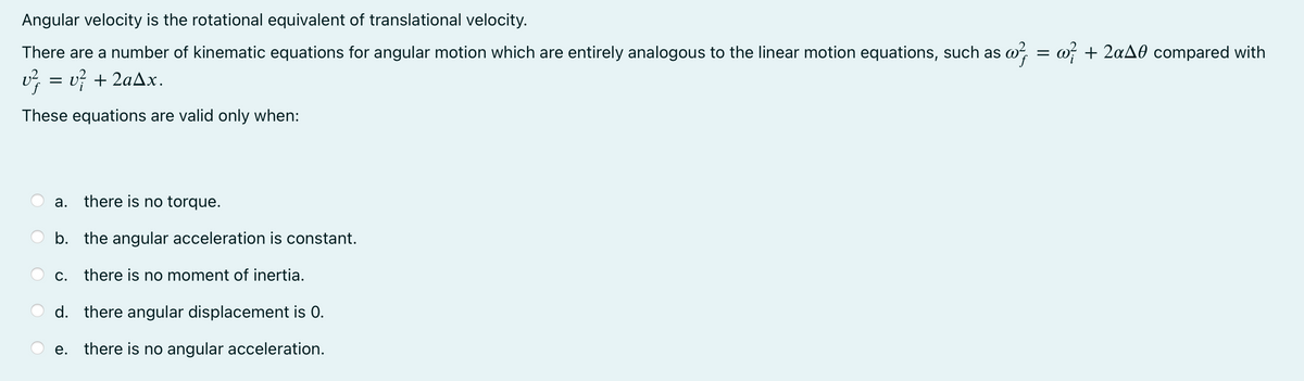 Angular velocity is the rotational equivalent of translational velocity.
There are a number of kinematic equations for angular motion which are entirely analogous to the linear motion equations, such as w, = w + 2aA0 compared with
v, = v} + 2aAx.
These equations are valid only when:
а.
there is no torque.
b. the angular acceleration is constant.
С.
there is no moment of inertia.
d. there angular displacement is 0.
e. there is no angular acceleration.
