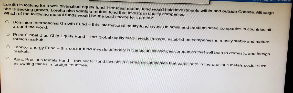 Loretta is looking for a well diversified equity fund. Her ideal mutual fund would hold investments within and outside Canada. Although
she is seeking growth, Loretta also wants a mutual fund that invests in quality companies.
Which of the following mutual funds would be the best choice for Loretta?
O Dominion International Growth Fund - this international equity fund invests in small and medium sized companies in countries all
around the world.
O Polar Global Blue Chip Equity Fund-this global equity fund invests in large, established companies in mostly stable and mature
foreign markets.
O Lennox Energy Fund - this sector fund invests primarily in Canadian oil and gas companies that sell both to domestic and foreign
markets.
Auric Precious Metals Fund- - this sector fund invests in Canadian companies that participate in the precious metals sector such
as owning mines in foreign countries