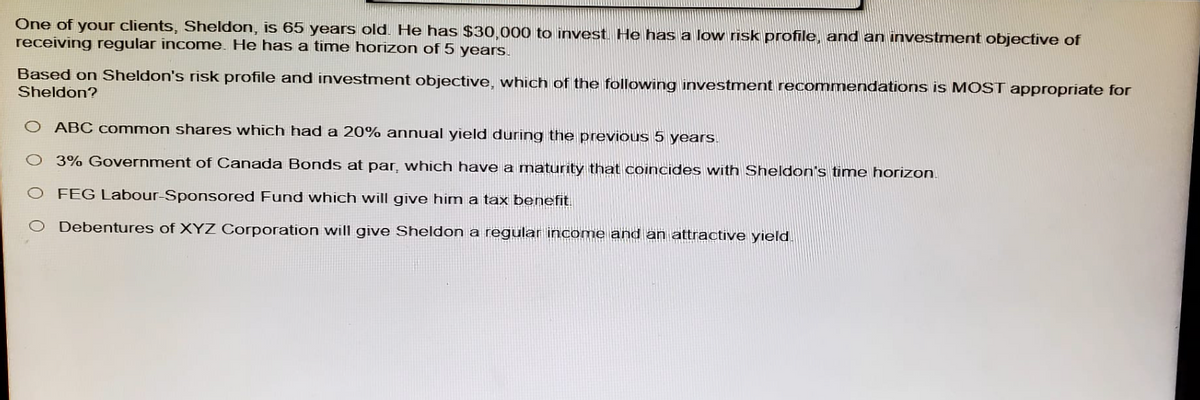 One of your clients, Sheldon, is 65 years old. He has $30,000 to invest. He has a low risk profile, and an investment objective of
receiving regular income. He has a time horizon of 5 years.
Based on Sheldon's risk profile and investment objective, which of the following investment recommendations is MOST appropriate for
Sheldon?
ABC common shares which had a 20% annual yield during the previous 5 years.
3% Government of Canada Bonds at par, which have a maturity that coincides with Sheldon's time horizon.
O FEG Labour-Sponsored Fund which will give him a tax benefit.
Debentures of XYZ Corporation will give Sheldon a regular income and an attractive yield.