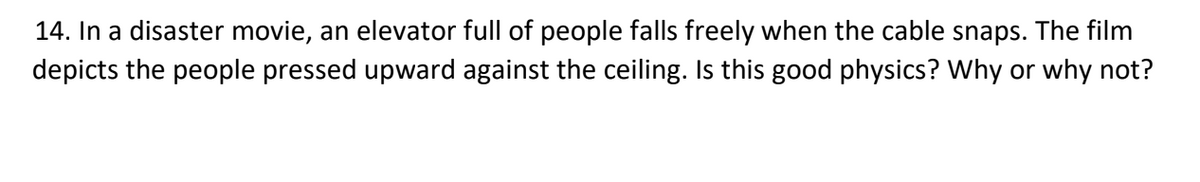 14. In a disaster movie, an elevator full of people falls freely when the cable snaps. The film
depicts the people pressed upward against the ceiling. Is this good physics? Why or why not?
