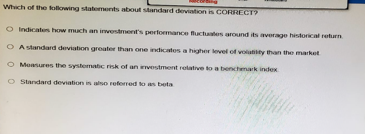 Recording
Which of the following statements about standard deviation is CORRECT?
O Indicates how much an investment's performance fluctuates around its average historical return.
OA standard deviation greater than one indicates a higher level of volatility than the market.
O Measures the systematic risk of an investment relative to a benchmark index
O Standard deviation is also referred to as beta.