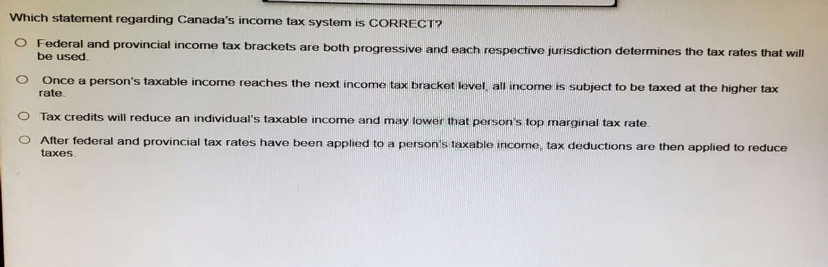 Which statement regarding Canada's income tax system is CORRECT?
O Federal and provincial income tax brackets are both progressive and each respective jurisdiction determines the tax rates that will
be used.
Once a person's taxable income reaches the next income tax bracket level, all income is subject to be taxed at the higher tax
rate.
O Tax credits will reduce an individual's taxable income and may lower that person's top marginal tax rate.
After federal and provincial tax rates have been applied to a person's taxable income, tax deductions are then applied to reduce
taxes.