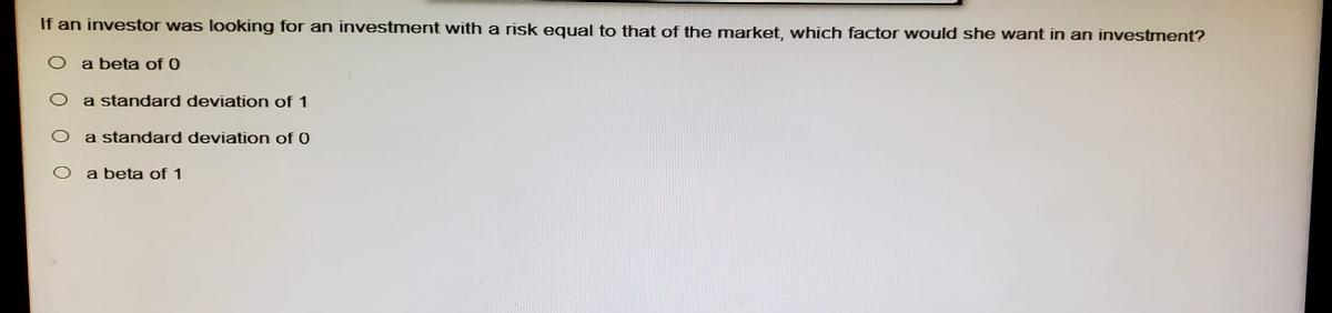If an investor was looking for an investment with a risk equal to that of the market, which factor would she want in an investment?
O a beta of 0
a standard deviation of 1
O a standard deviation of 0
O a beta of 1