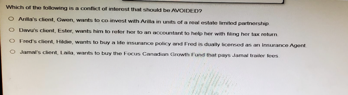 Which of the following is a conflict of interest that should be AVOIDED?
O Arilla's client, Gwen, wants to co-invest with Arilla in units of a real estate limited partnership.
Davu's client, Ester, wants him to refer her to an accountant to help her with filing her tax return.
O Fred's client, Hildie, wants to buy a life insurance policy and Fred is dually licensed as an Insurance Agent.
O Jamal's client, Laila, wants to buy the Focus Canadian Growth Fund that pays Jamal trailer fees.