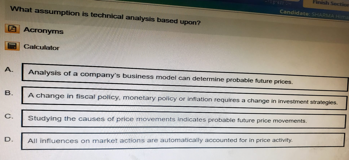 What assumption is technical analysis based upon?
Acronyms
Calculator
Finish Section
rogress 09
Candidate: SHARMA Hima
A.
Analysis of a company's business model can determine probable future prices.
B.
A change in fiscal policy, monetary policy or inflation requires a change in investment strategies.
C.
Studying the causes of price movements indicates probable future price movements.
D.
All influences on market actions are automatically accounted for in price activity.