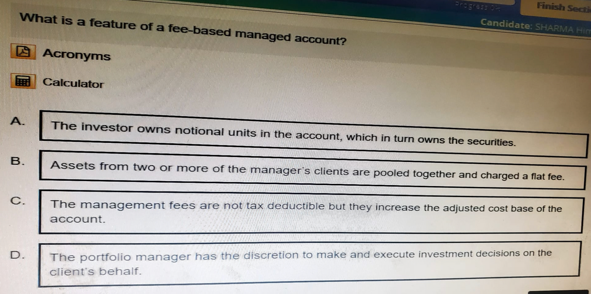 What is a feature of a fee-based managed account?
Acronyms
Calculator
Finish Secti
Progress 0
Candidate: SHARMA Hin
A.
The investor owns notional units in the account, which in turn owns the securities.
B.
C.
Assets from two or more of the manager's clients are pooled together and charged a flat fee.
The management fees are not tax deductible but they increase the adjusted cost base of the
account.
D.
The portfolio manager has the discretion to make and execute investment decisions on the
client's behalf.