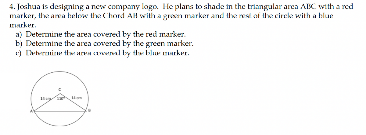 4. Joshua is designing a new company logo. He plans to shade in the triangular area ABC with a red
marker, the area below the Chord AB with a green marker and the rest of the circle with a blue
marker.
a) Determine the area covered by the red marker.
b) Determine the area covered by the green marker.
c) Determine the area covered by the blue marker.
14 cm 110
14 cm
B