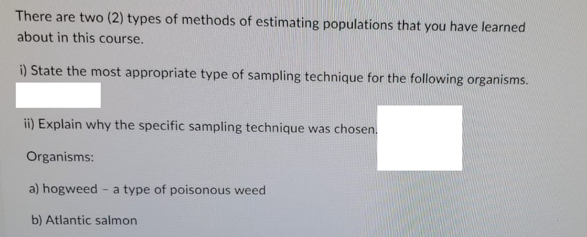 There are two (2) types of methods of estimating populations that you have learned
about in this course.
i) State the most appropriate type of sampling technique for the following organisms.
ii) Explain why the specific sampling technique was chosen.
Organisms:
a) hogweed - a type of poisonous weed
b) Atlantic salmon