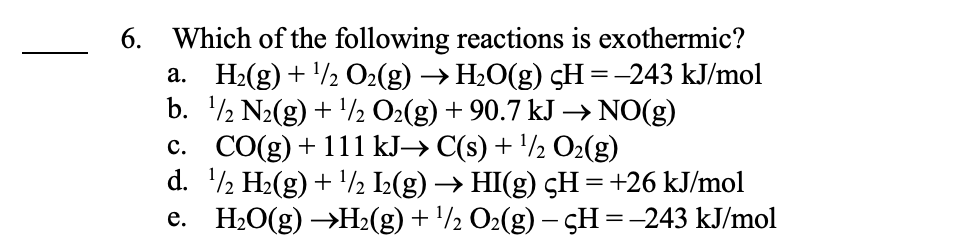 6. Which of the following reactions is exothermic?
a. H₂(g) + ¹/2O2(g) → H₂O(g) çH = -243 kJ/mol
b. ¹/2 N₂(g) + ¹/2 O₂(g) + 90.7 kJ → NO(g)
c. CO(g) + 111 kJ→ C(s) + ¹/2 O₂(g)
d. ¹/2 H₂(g) + ¹/2 I₂(g) → HI(g) çH = +26 kJ/mol
e. H₂O(g) →H₂(g) + ¹/2 O₂(g) — çH = -243 kJ/mol
