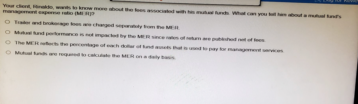Your client, Rinaldo, wants to know more about the fees associated with his mutual funds. What can you tell him about a mutual fund's
management expense ratio (MER)?
Trailer and brokerage fees are charged separately from the MER.
O Mutual fund performance is not impacted by the MER since rates of return are published net of fees.
O The MER reflects the percentage of each dollar of fund assets that is used to pay for management services.
O Mutual funds are required to calculate the MER on a daily basis.