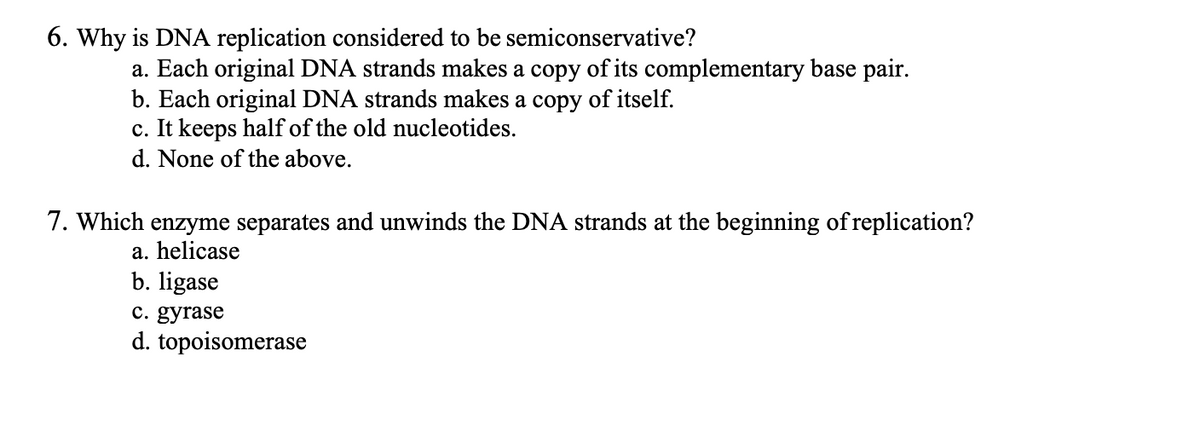 6. Why is DNA replication considered to be semiconservative?
a. Each original DNA strands makes a copy of its complementary base pair.
b. Each original DNA strands makes a copy of itself.
c. It keeps half of the old nucleotides.
d. None of the above.
7. Which enzyme separates and unwinds the DNA strands at the beginning of replication?
a. helicase
b. ligase
c. gyrase
d. topoisomerase