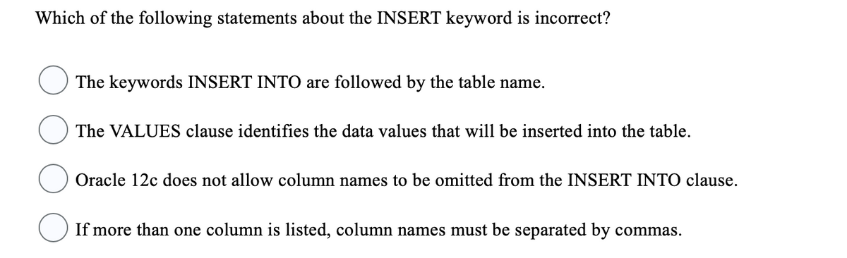 Which of the following statements about the INSERT keyword is incorrect?
The keywords INSERT INTO are followed by the table name.
The VALUES clause identifies the data values that will be inserted into the table.
Oracle 12c does not allow column names to be omitted from the INSERT INTO clause.
If more than one column is listed, column names must be separated by commas.