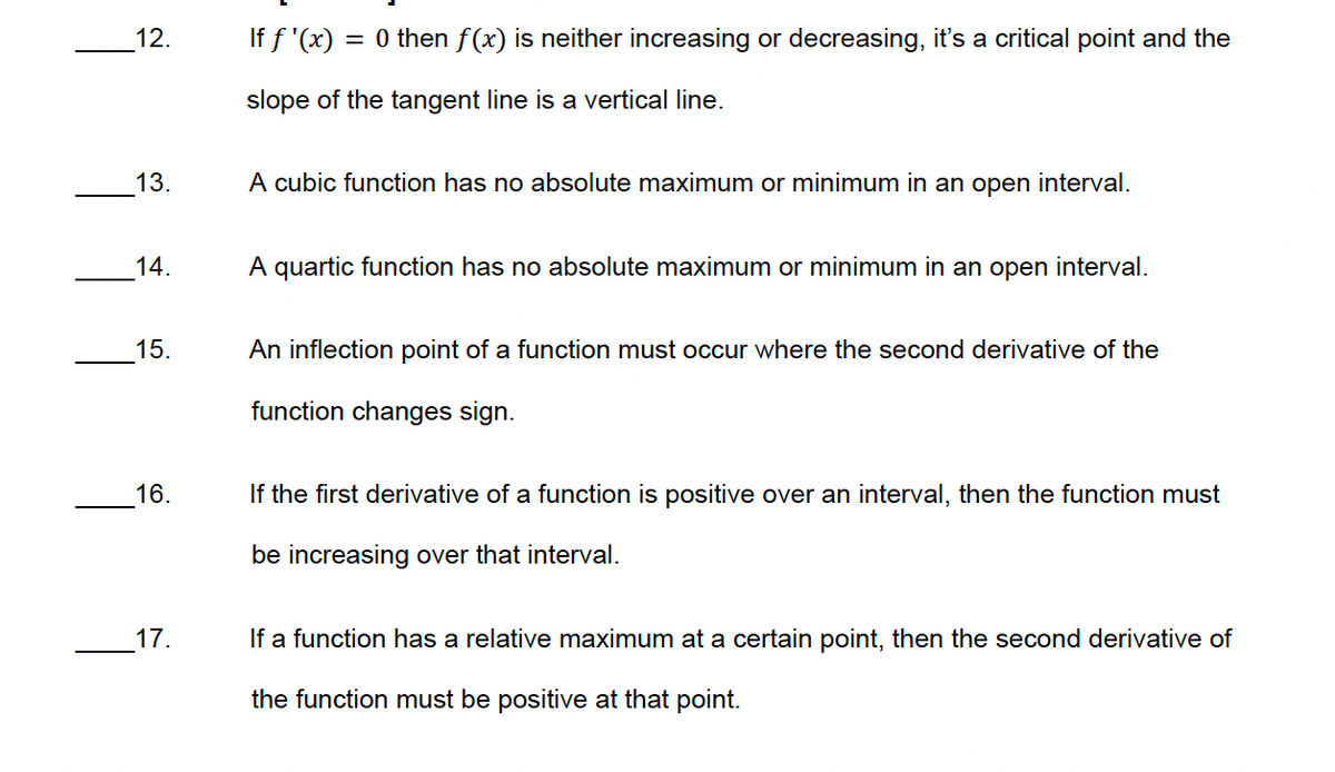 12.
If f'(x): = 0 then f(x) is neither increasing or decreasing, it's a critical point and the
slope of the tangent line is a vertical line.
13.
A cubic function has no absolute maximum or minimum in an open interval.
14.
A quartic function has no absolute maximum or minimum in an open interval.
15.
An inflection point of a function must occur where the second derivative of the
function changes sign.
16.
17.
If the first derivative of a function is positive over an interval, then the function must
be increasing over that interval.
If a function has a relative maximum at a certain point, then the second derivative of
the function must be positive at that point.