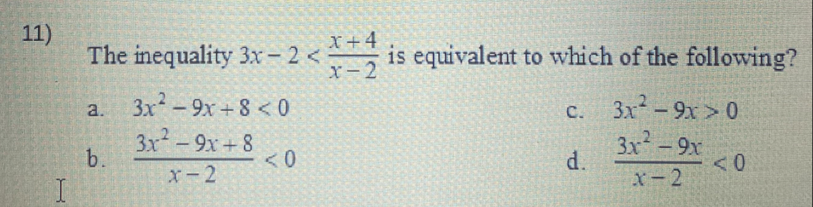 11)
I
The inequality 3x-2<*+ is equivalent to which of the following?
X-2
c.
d.
b.
3x²9x+8<0
3x²9x+8
x-2
< 0
3x²-9x>0
3x² - 9x
X-2
< 0