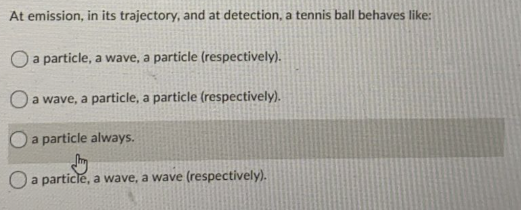At emission, in its trajectory, and at detection, a tennis ball behaves like:
O a particle, a wave, a particle (respectively).
O a wave, a particle, a particle (respectively).
a particle always.
a particle, a wave, a wave (respectively).
