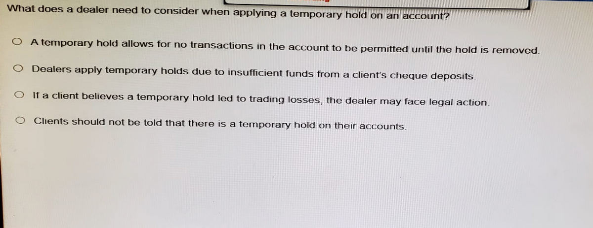 What does a dealer need to consider when applying a temporary hold on an account?
OA temporary hold allows for no transactions in the account to be permitted until the hold is removed.
O Dealers apply temporary holds due to insufficient funds from a client's cheque deposits.
O If a client believes a temporary hold led to trading losses, the dealer may face legal action.
O Clients should not be told that there is a temporary hold on their accounts.