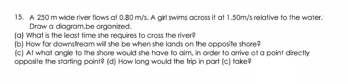 15. A 250 m wide river flows at 0.80 m/s. A girl swims across it at 1.50m/s relative to the water.
Draw a diagram,be organized.
(a) What is the least time she requires to cross the river?
(b) How far downstream will she be when she lands on the opposite shore?
(c) At what angle to the shore would she have to aim, in order to arrive at a point directly
opposite the starting point? (d) How long would the trip in part (c) take?