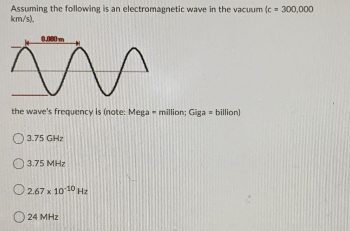 Assuming the following is an electromagnetic wave in the vacuum (c = 300,000
km/s),
0.080m
the wave's frequency is (note: Mega = million; Giga = billion)
%3D
%3D
O 3.75 GHz
3.75 MHz
O 2.67 x 10 10 Hz
O 24 MHz
