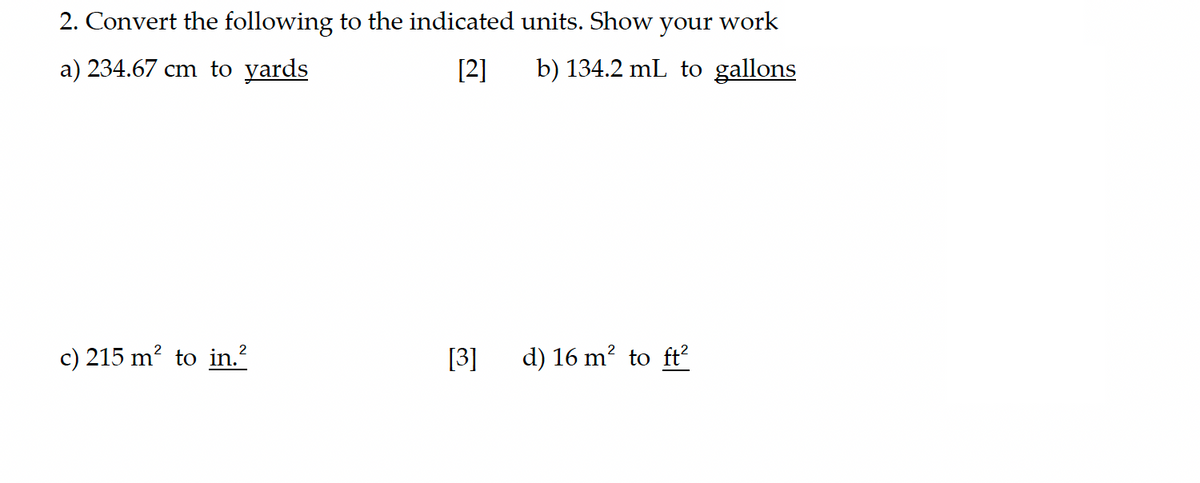 2. Convert the following to the indicated units. Show your work
a) 234.67 cm to yards
[2]
b) 134.2 mL to gallons
c) 215 m² to in.²
[3]
d) 16 m² to ft²