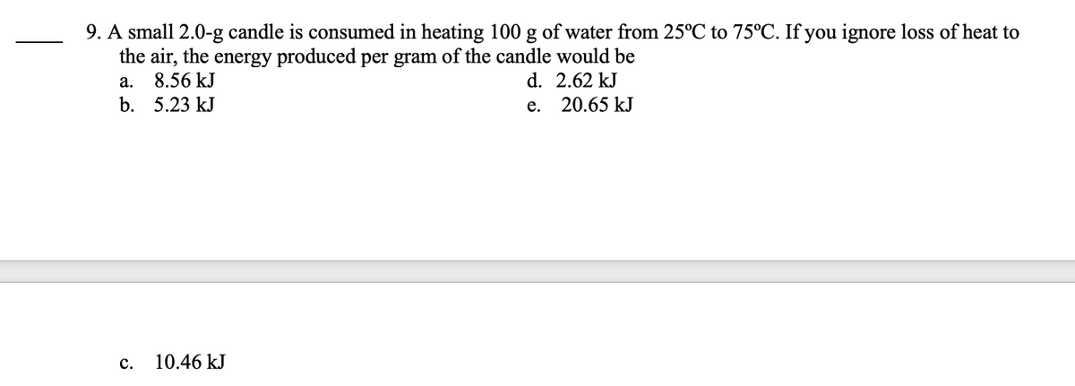 9. A small 2.0-g candle is consumed in heating 100 g of water from 25°C to 75°C. If you ignore loss of heat to
the air, the energy produced per gram of the candle would be
a.
8.56 kJ
d.
2.62 kJ
b.
5.23 kJ
e.
20.65 kJ
C.
10.46 kJ