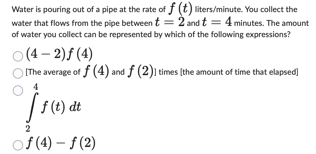Water is pouring out of a pipe at the rate of f (t) liters/minute. You collect the
-
water that flows from the pipe between t = 2 and t 4 minutes. The amount
of water you collect can be represented by which of the following expressions?
○ (4-2)ƒ (4)
[The average of f (4) and ƒ (2)] times [the amount of time that elapsed]
4
f (t) dt
2
Of (4) - f (2)
