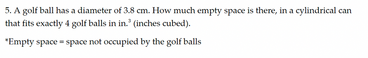 5. A golf ball has a diameter of 3.8 cm. How much empty space is there, in a cylindrical can
that fits exactly 4 golf balls in in.³ (inches cubed).
=
*Empty space space not occupied by the golf balls